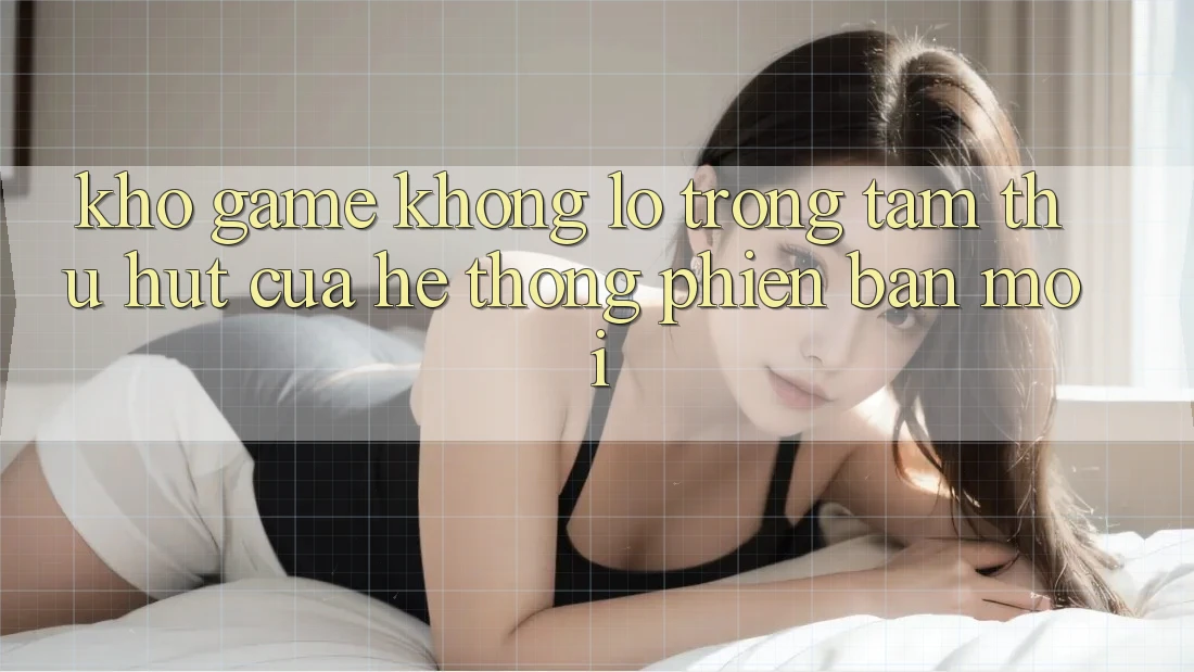 Kho Game Khổng lồ - Trọng Tâm Thu Hút Của Hệ thống Phiên bản mới