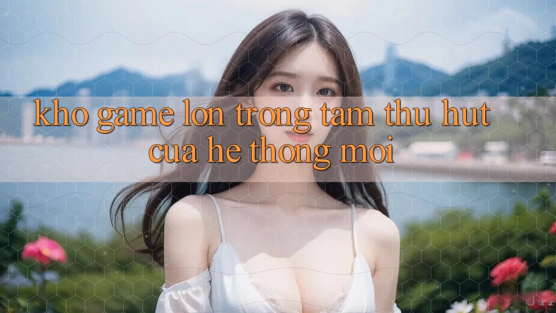 Kho Game Lớn - Trọng Tâm Thu Hút Của Hệ thống Mới