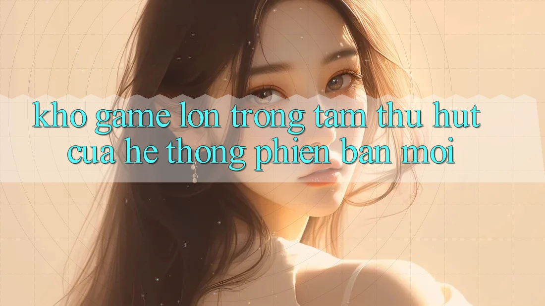 Kho Game Lớn - Trọng Tâm Thu Hút Của Hệ thống Phiên bản mới