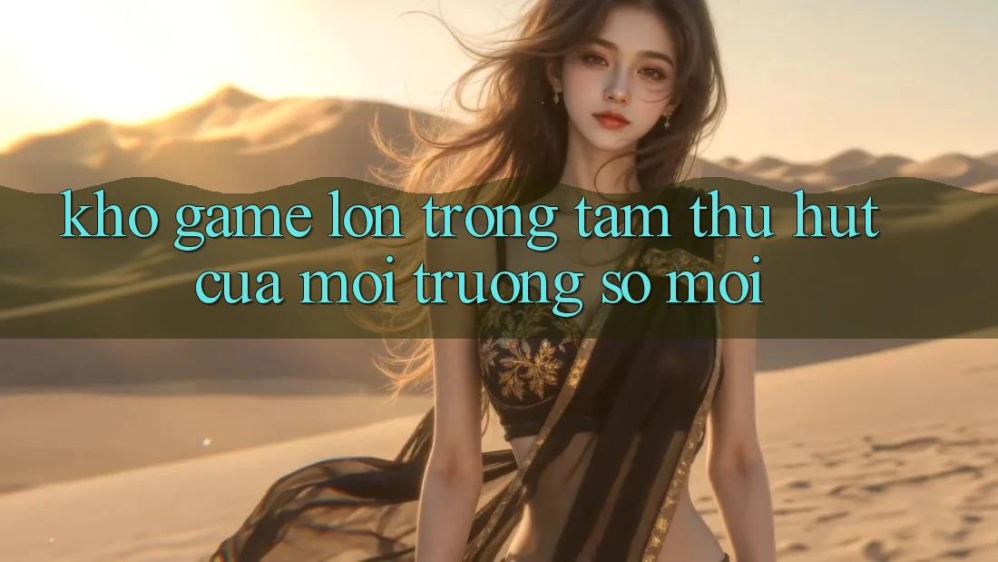 Kho Game Lớn - Trọng Tâm Thu Hút Của Môi trường số Mới