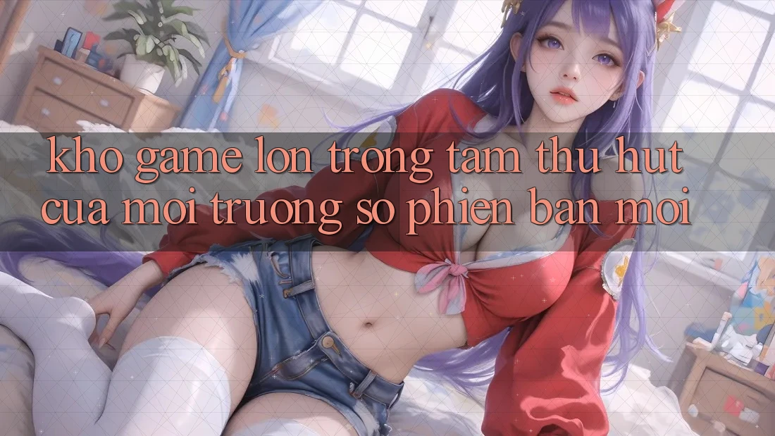 Kho Game Lớn - Trọng Tâm Thu Hút Của Môi trường số Phiên bản mới