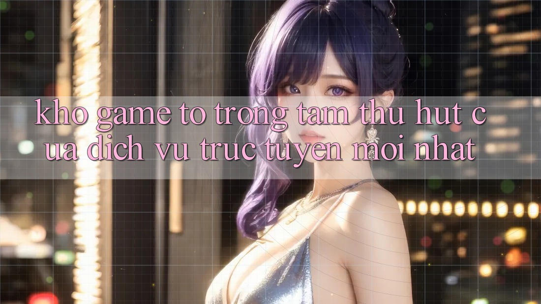 Kho Game To - Trọng Tâm Thu Hút Của Dịch vụ trực tuyến Mới nhất Kho Game To - Trọng Tâm Thu Hút Của Dịch vụ trực tuyến Mới nhất
