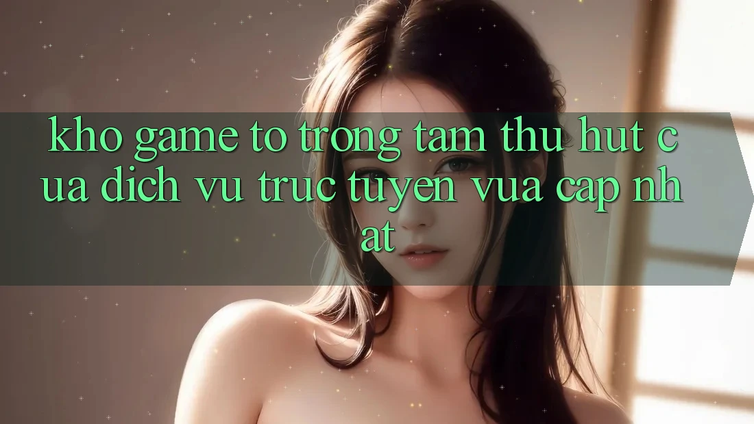 Kho Game To - Trọng Tâm Thu Hút Của Dịch vụ trực tuyến Vừa cập nhật