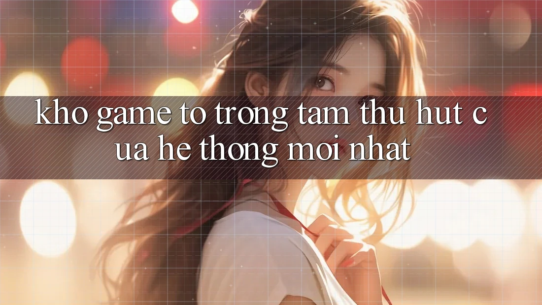 Kho Game To - Trọng Tâm Thu Hút Của Hệ thống Mới nhất