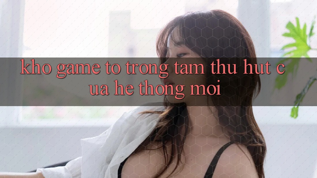 Kho Game To - Trọng Tâm Thu Hút Của Hệ thống Mới Kho Game To - Trọng Tâm Thu Hút Của Hệ thống Mới