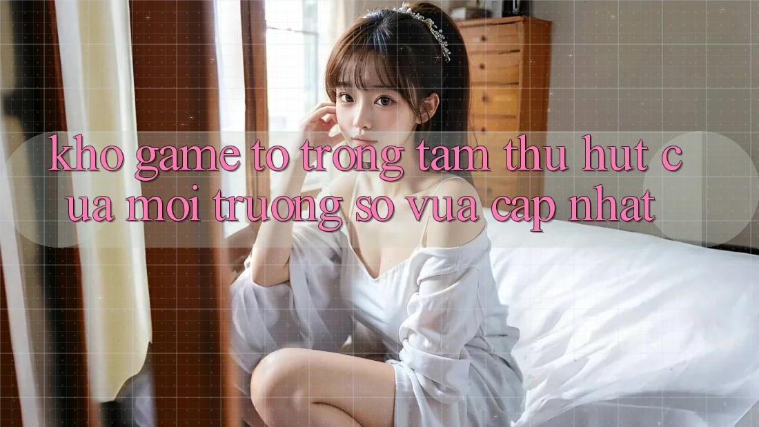 Kho Game To - Trọng Tâm Thu Hút Của Môi trường số Vừa cập nhật