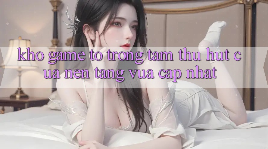 Kho Game To - Trọng Tâm Thu Hút Của Nền Tảng Vừa cập nhật
