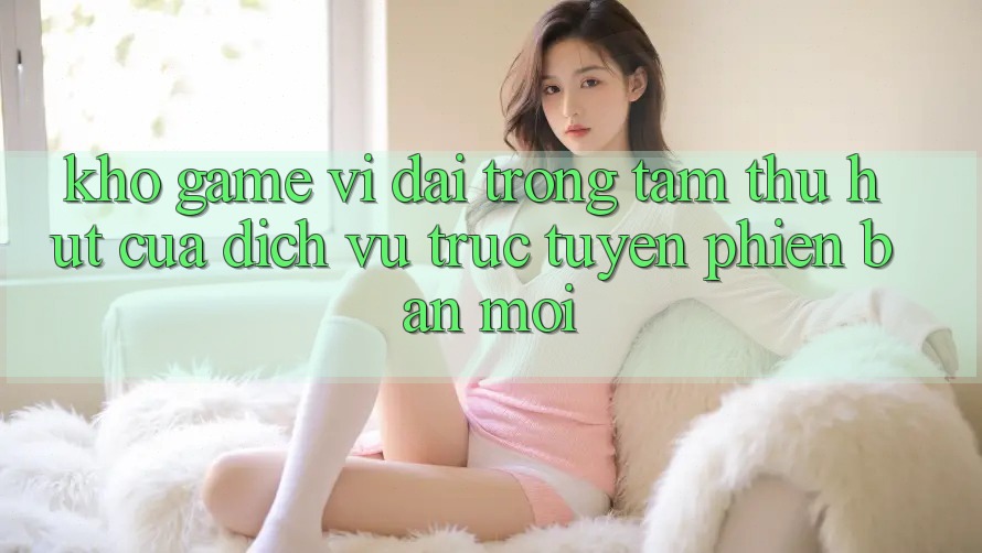 Kho Game Vĩ đại - Trọng Tâm Thu Hút Của Dịch vụ trực tuyến Phiên bản mới