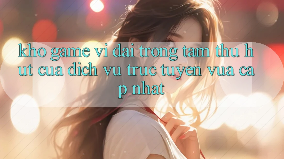 Kho Game Vĩ đại - Trọng Tâm Thu Hút Của Dịch vụ trực tuyến Vừa cập nhật