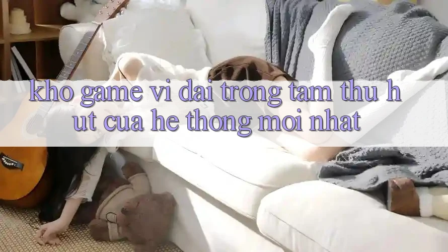 Kho Game Vĩ đại - Trọng Tâm Thu Hút Của Hệ thống Mới nhất