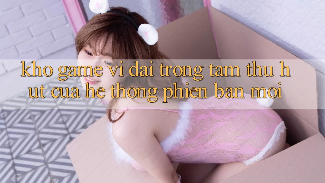 Kho Game Vĩ đại - Trọng Tâm Thu Hút Của Hệ thống Phiên bản mới