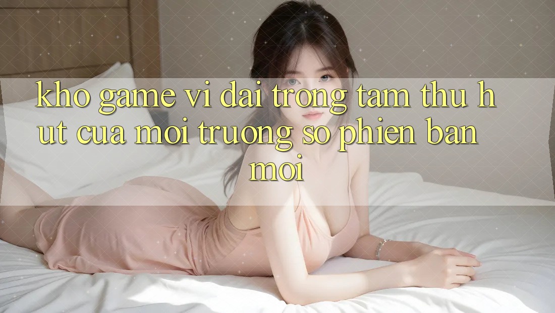 Kho Game Vĩ đại - Trọng Tâm Thu Hút Của Môi trường số Phiên bản mới