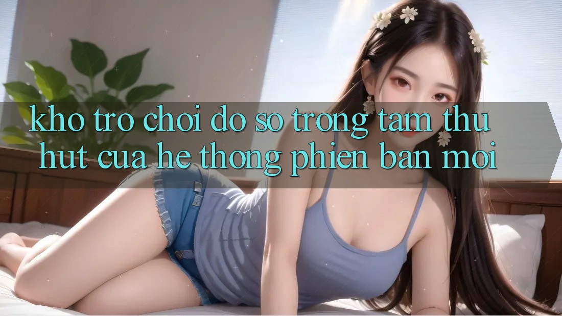 Kho Trò chơi Đồ Sộ - Trọng Tâm Thu Hút Của Hệ thống Phiên bản mới