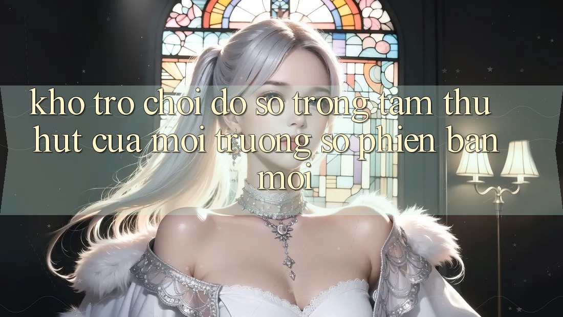 Kho Trò chơi Đồ sộ - Trọng Tâm Thu Hút Của Môi trường số Phiên bản mới