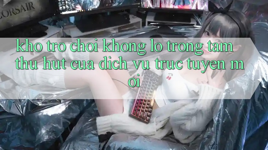Kho Trò chơi Khổng lồ - Trọng Tâm Thu Hút Của Dịch vụ trực tuyến Mới