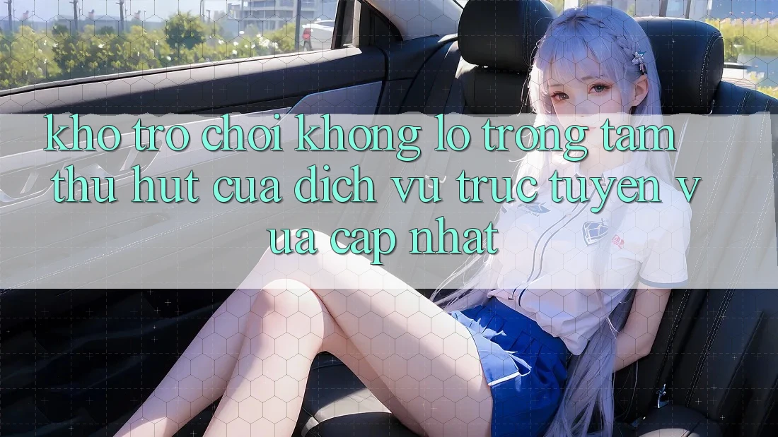 Kho Trò chơi Khổng lồ - Trọng Tâm Thu Hút Của Dịch vụ trực tuyến Vừa cập nhật