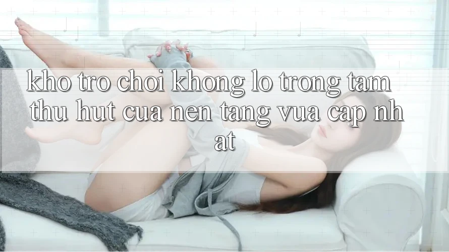 Kho Trò chơi Khổng lồ - Trọng Tâm Thu Hút Của Nền Tảng Vừa cập nhật