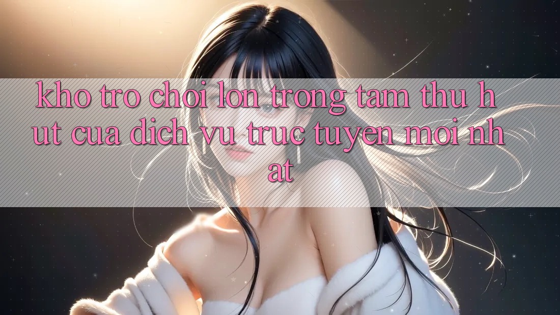Kho Trò chơi Lớn - Trọng Tâm Thu Hút Của Dịch vụ trực tuyến Mới nhất