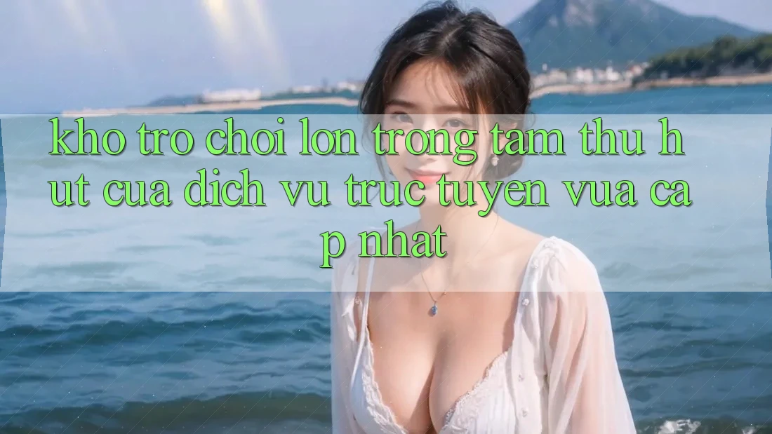 Kho Trò chơi Lớn - Trọng Tâm Thu Hút Của Dịch vụ trực tuyến Vừa cập nhật