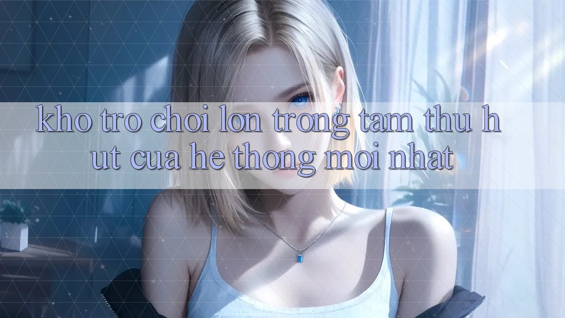Kho Trò chơi Lớn - Trọng Tâm Thu Hút Của Hệ thống Mới nhất