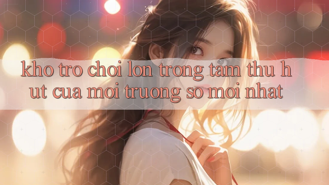 Kho Trò chơi Lớn - Trọng Tâm Thu Hút Của Môi trường số Mới nhất