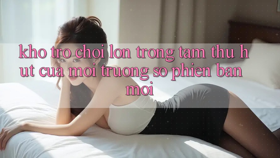 Kho Trò chơi Lớn - Trọng Tâm Thu Hút Của Môi trường số Phiên bản mới