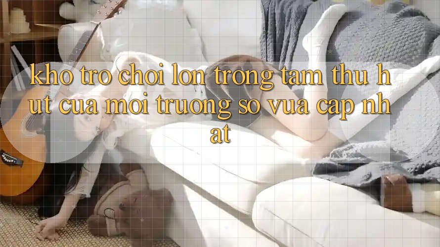 Kho Trò chơi Lớn - Trọng Tâm Thu Hút Của Môi trường số Vừa cập nhật