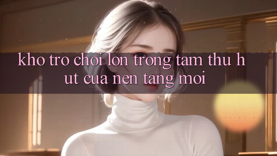 Kho Trò chơi Lớn - Trọng Tâm Thu Hút Của Nền Tảng Mới