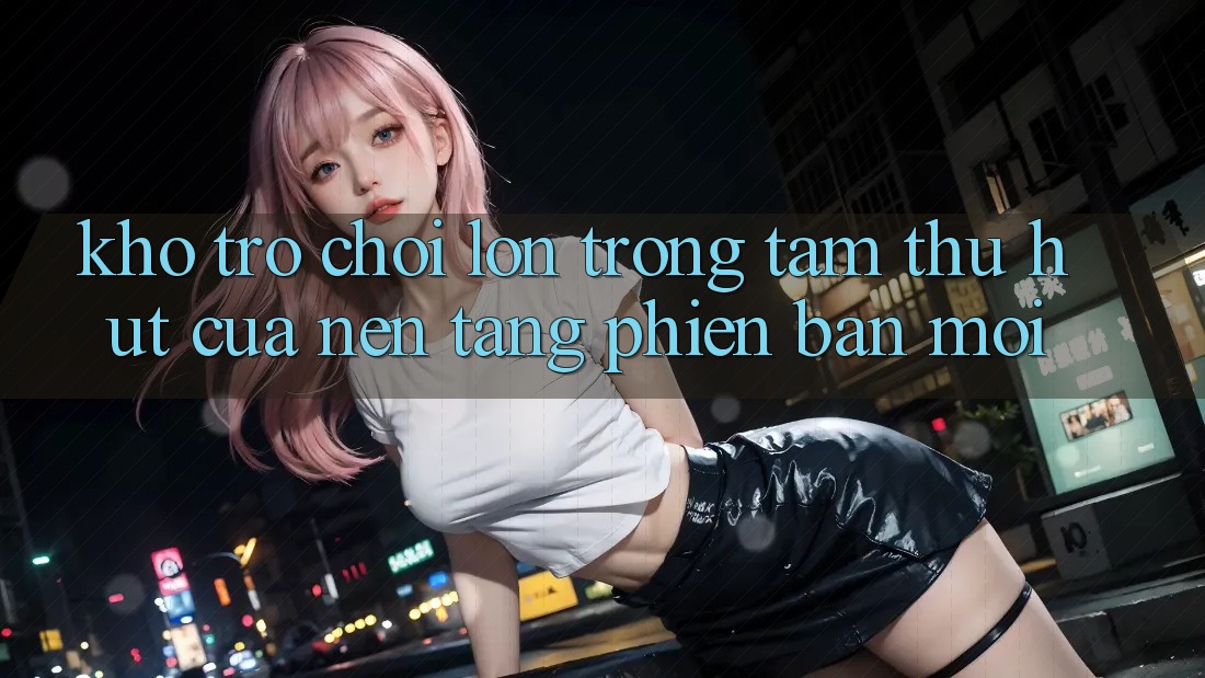 Kho Trò chơi Lớn - Trọng Tâm Thu Hút Của Nền Tảng Phiên bản mới