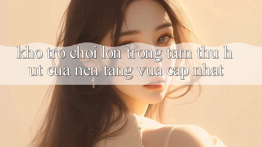 Kho Trò chơi Lớn - Trọng Tâm Thu Hút Của Nền Tảng Vừa cập nhật
