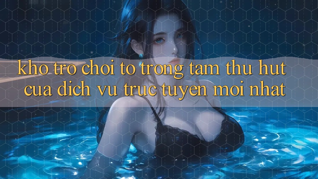 Kho Trò chơi To - Trọng Tâm Thu Hút Của Dịch vụ trực tuyến Mới nhất