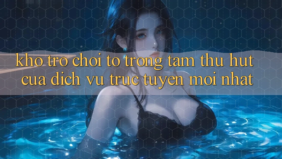 Kho Trò chơi To - Trọng Tâm Thu Hút Của Dịch vụ trực tuyến Mới nhất