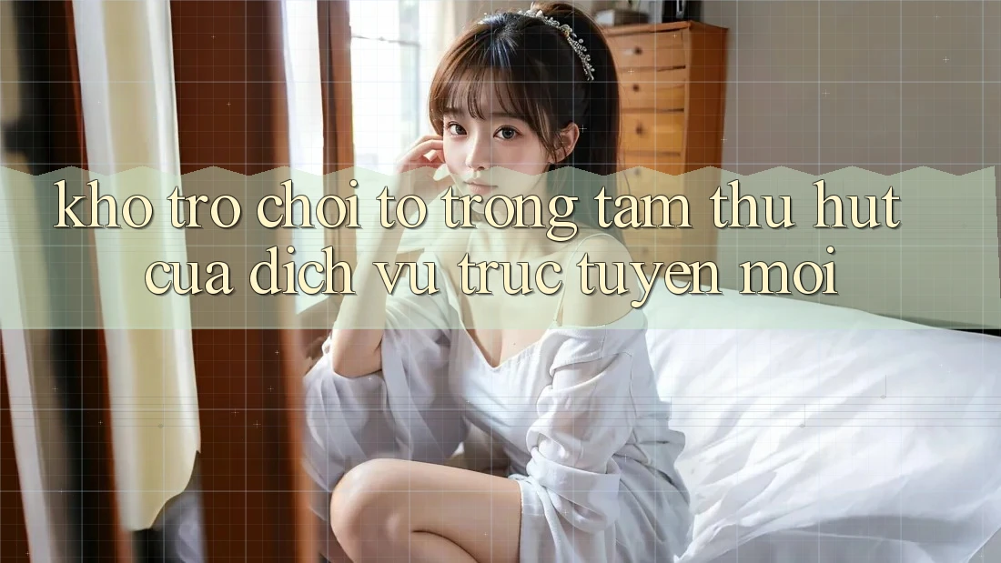 Kho Trò chơi To - Trọng Tâm Thu Hút Của Dịch vụ trực tuyến Mới