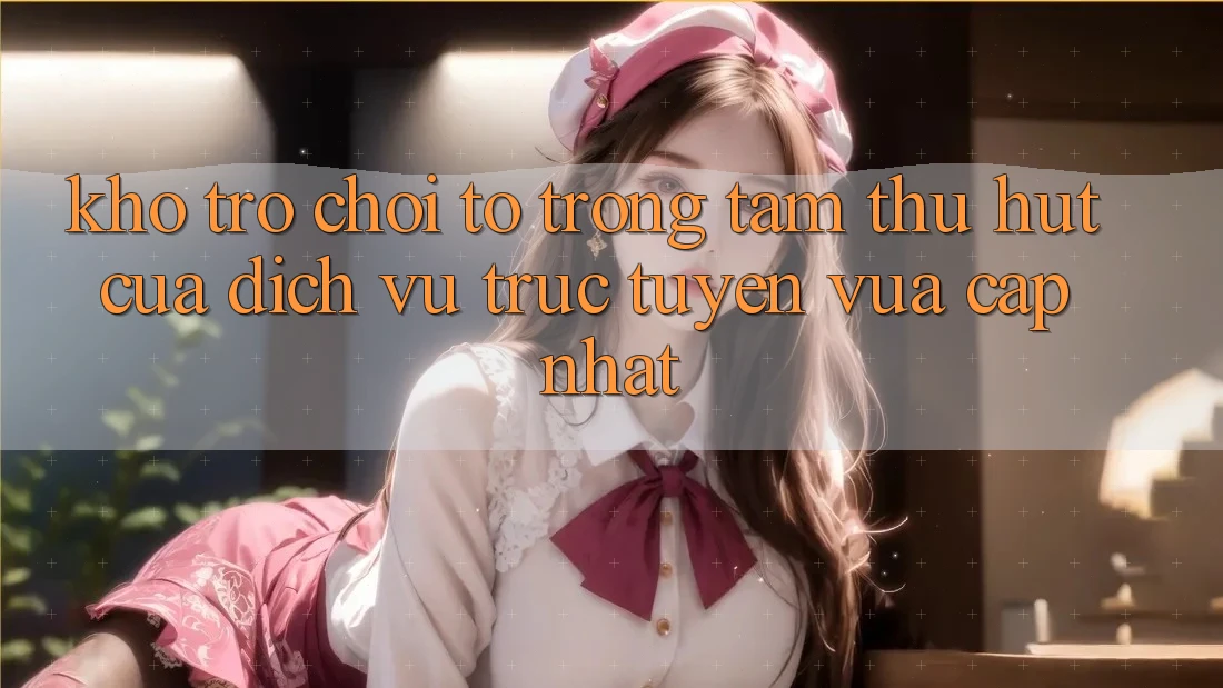 Kho Trò chơi To - Trọng Tâm Thu Hút Của Dịch vụ trực tuyến Vừa cập nhật
