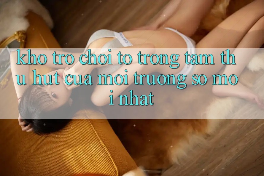 Kho Trò chơi To - Trọng Tâm Thu Hút Của Môi trường số Mới nhất