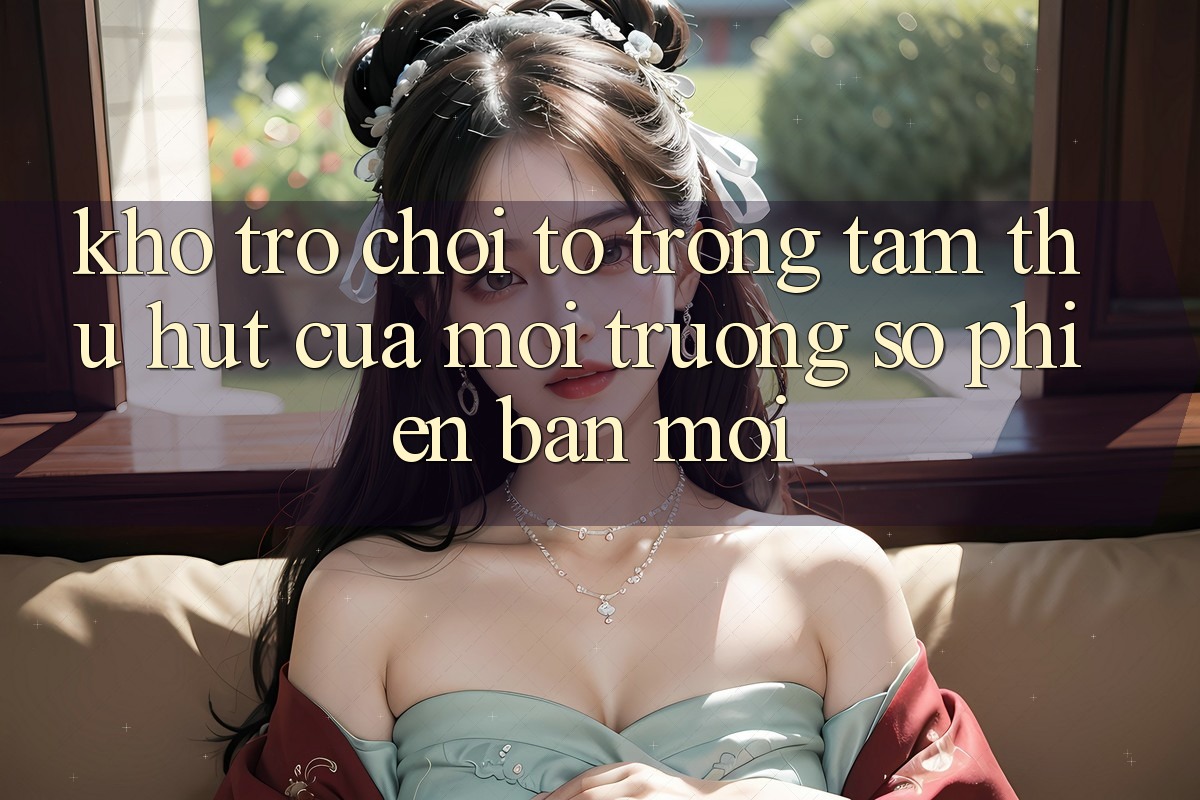 Kho Trò chơi To - Trọng Tâm Thu Hút Của Môi trường số Phiên bản mới
