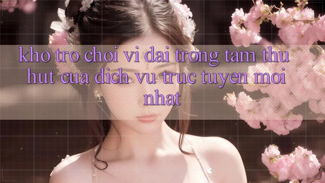 Kho Trò chơi Vĩ đại - Trọng Tâm Thu Hút Của Dịch vụ trực tuyến Mới nhất