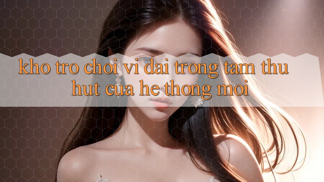 Kho Trò chơi Vĩ đại - Trọng Tâm Thu Hút Của Hệ thống Mới Kho Trò chơi Vĩ đại - Trọng Tâm Thu Hút Của Hệ thống Mới