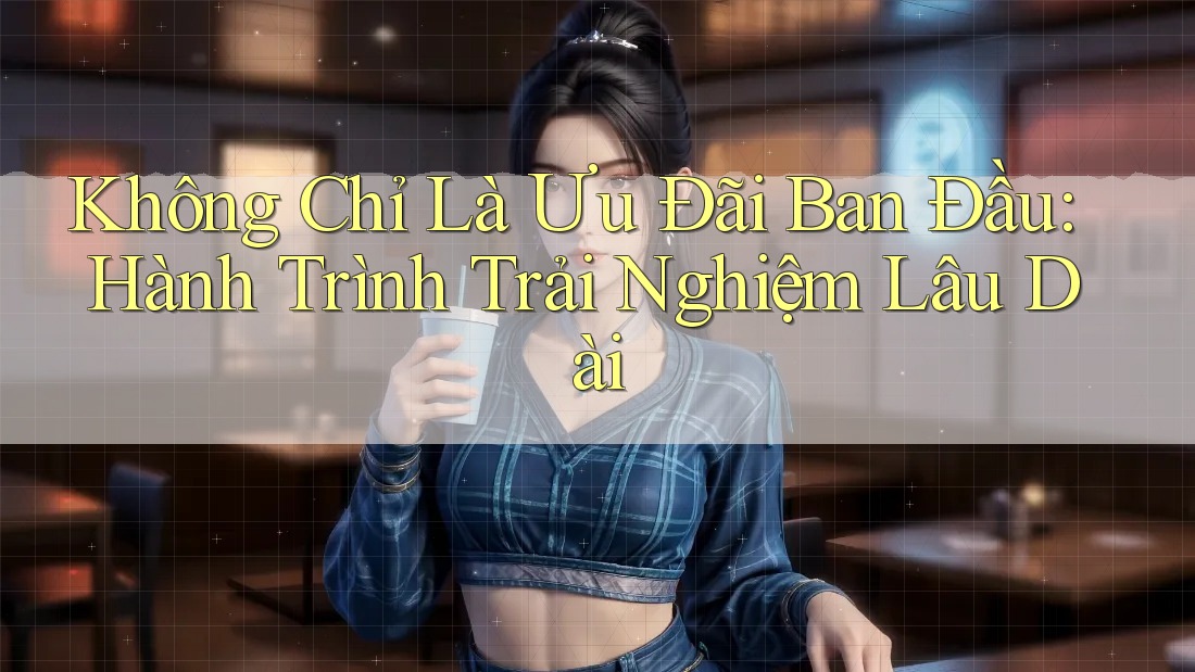 Không Chỉ Là Ưu Đãi Ban Đầu: Hành Trình Trải Nghiệm Lâu Dài