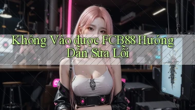 không vào được fcb88 hướng dẫn sửa lỗi
