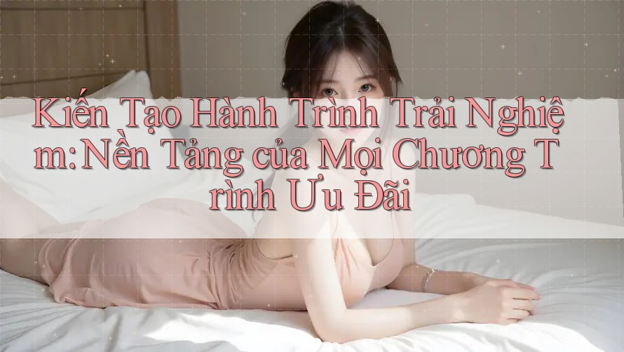 Kiến Tạo Hành Trình Trải Nghiệm: Nền Tảng của Mọi Chương Trình Ưu Đãi