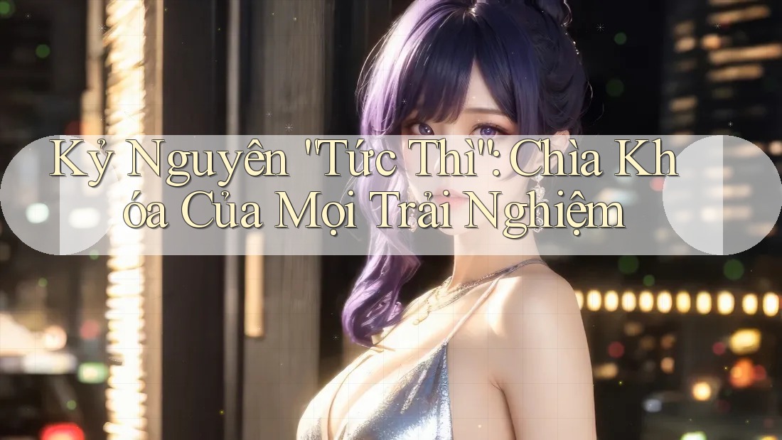 Kỷ Nguyên “Tức Thì”: Chìa Khóa Của Mọi Trải Nghiệm