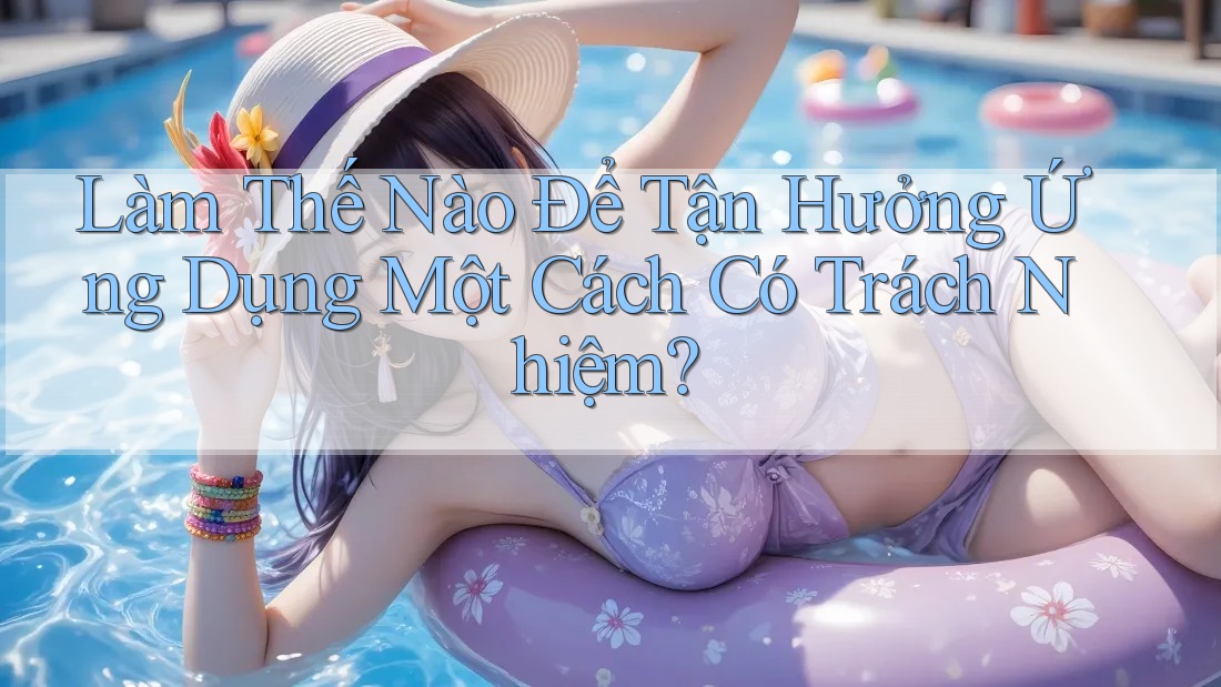 Làm Thế Nào Để Tận Hưởng Ứng Dụng Một Cách Có Trách Nhiệm?