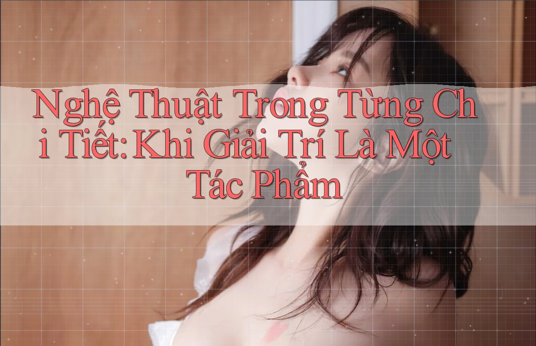 Nghệ Thuật Trong Từng Chi Tiết: Khi Giải Trí Là Một Tác Phẩm