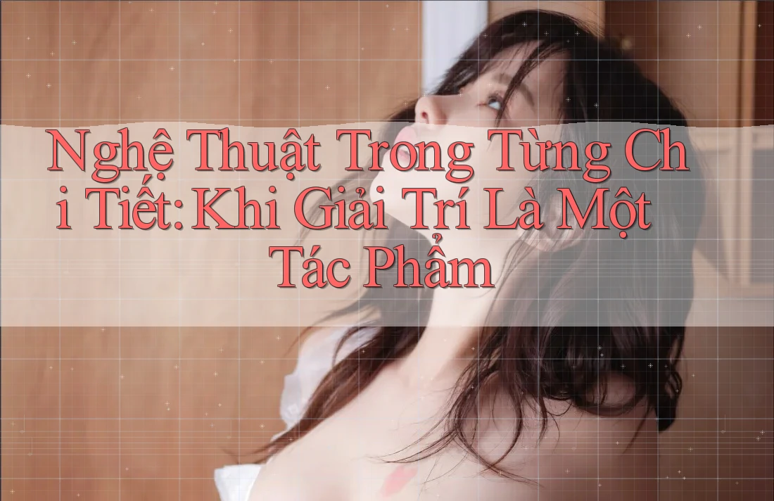 Nghệ Thuật Trong Từng Chi Tiết: Khi Giải Trí Là Một Tác Phẩm