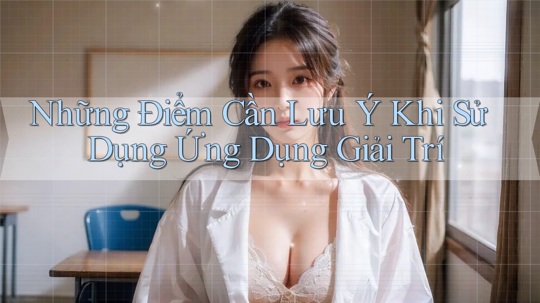 Những Điểm Cần Lưu Ý Khi Sử Dụng Ứng Dụng Giải Trí