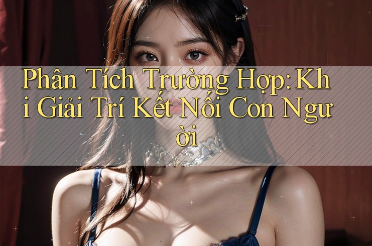 Phân Tích Trường Hợp: Khi Giải Trí Kết Nối Con Người