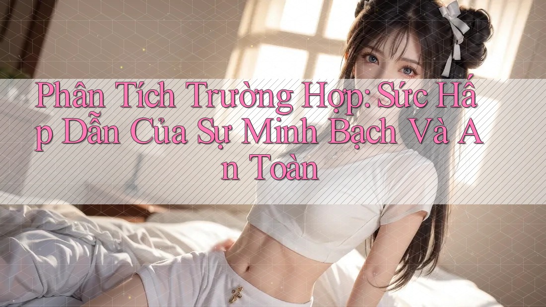 Phân Tích Trường Hợp: Sức Hấp Dẫn Của Sự Minh Bạch Và An Toàn