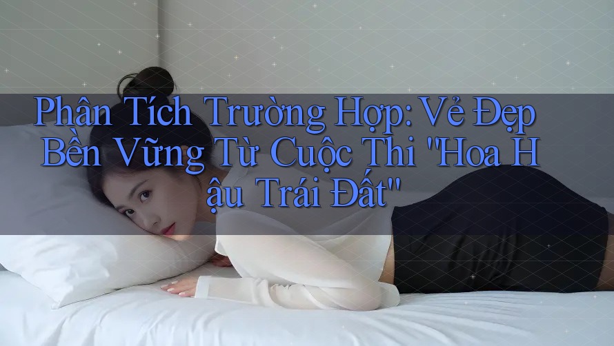 Phân Tích Trường Hợp: Vẻ Đẹp Bền Vững Từ Cuộc Thi “Hoa Hậu Trái Đất”