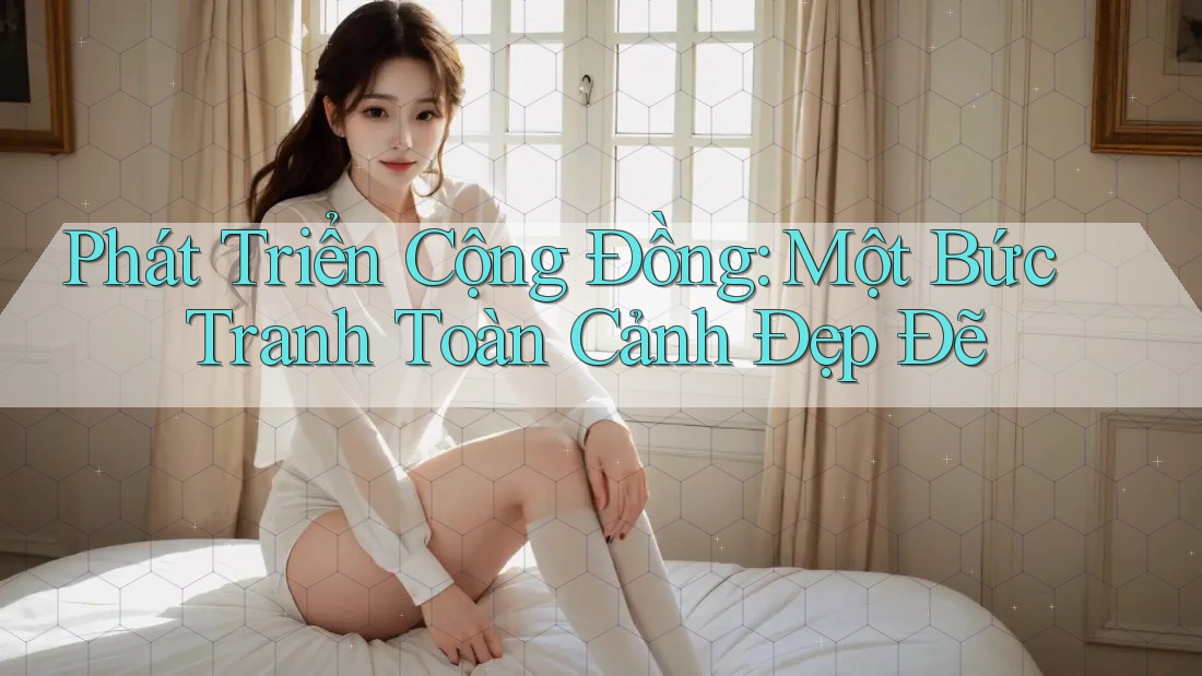 Phát Triển Cộng Đồng: Một Bức Tranh Toàn Cảnh Đẹp Đẽ